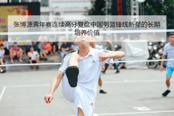 张博源青年赛连续高分复盘中国男篮锋线新星的长期培养价值